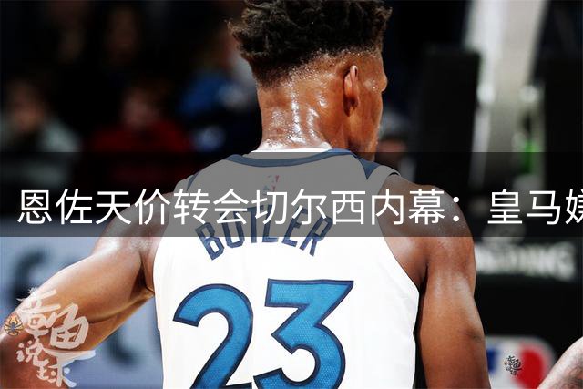 恩佐天价转会切尔西内幕：皇马嫌贵放弃，离队风波引争议